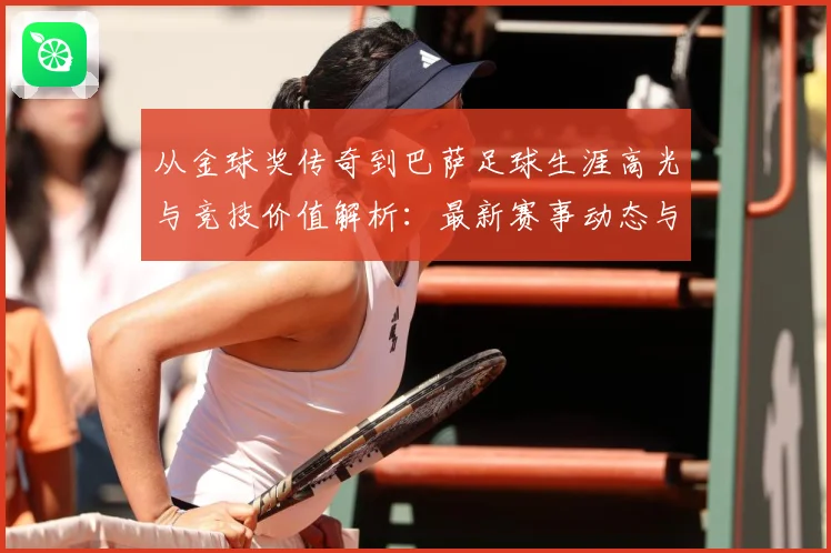从金球奖传奇到巴萨足球生涯高光与竞技价值解析：最新赛事动态与深度分析