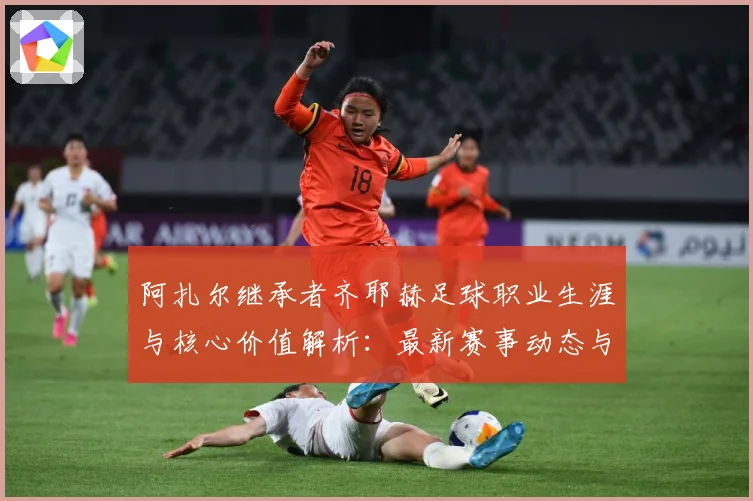 阿扎尔继承者齐耶赫足球职业生涯与核心价值解析：最新赛事动态与深度分析