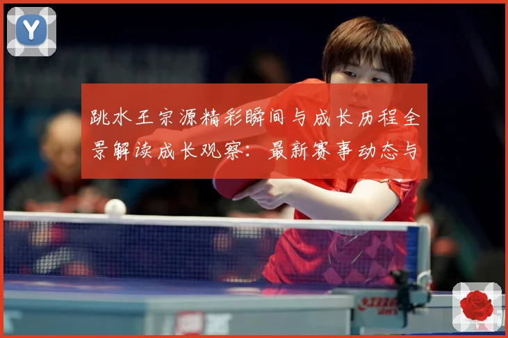 跳水王宗源精彩瞬间与成长历程全景解读成长观察：最新赛事动态与深度分析