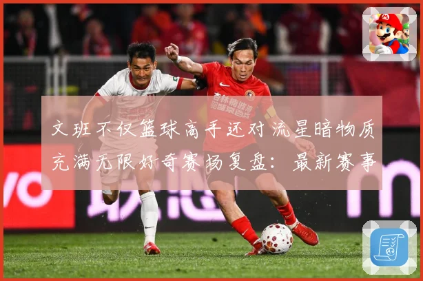 文班不仅篮球高手还对流星暗物质充满无限好奇赛场复盘：最新赛事动态与深度分析
