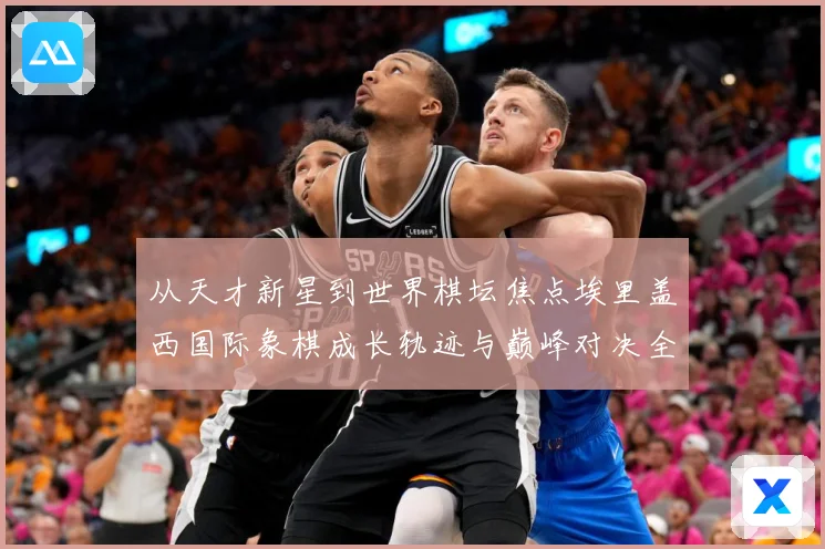 从天才新星到世界棋坛焦点埃里盖西国际象棋成长轨迹与巅峰对决全解析：最新赛事动态与深度分析