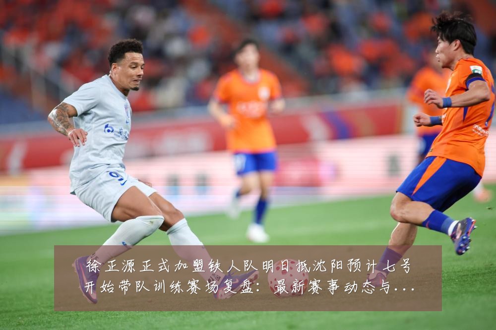 徐正源正式加盟铁人队明日抵沈阳预计七号开始带队训练赛场复盘：最新赛事动态与深度分析