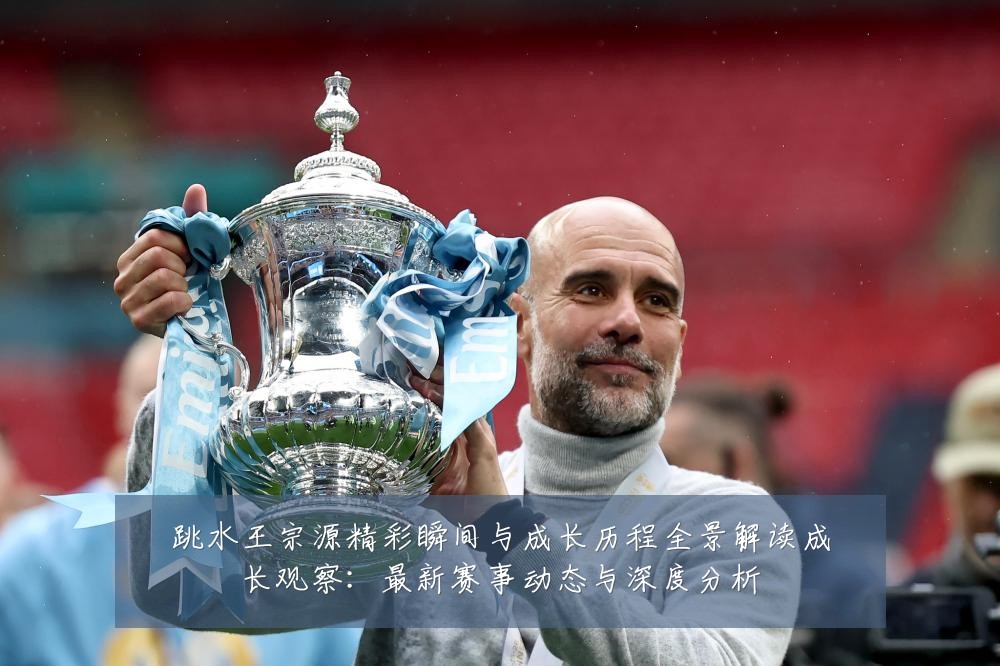跳水王宗源精彩瞬间与成长历程全景解读成长观察：最新赛事动态与深度分析